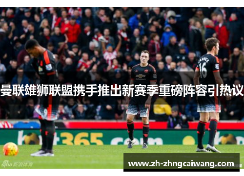 曼联雄狮联盟携手推出新赛季重磅阵容引热议
